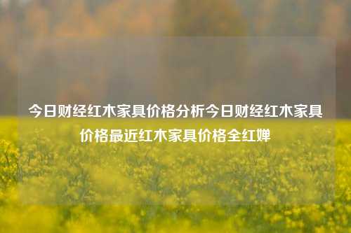 今日财经红木家具价格分析今日财经红木家具价格最近红木家具价格全红婵