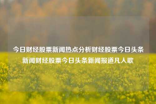 今日财经股票新闻热点分析财经股票今日头条新闻财经股票今日头条新闻报道凡人歌