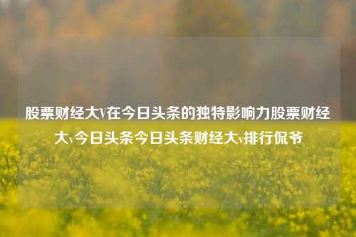 股票财经大V在今日头条的独特影响力股票财经大v今日头条今日头条财经大v排行侃爷