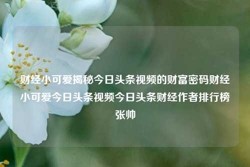 财经小可爱揭秘今日头条视频的财富密码财经小可爱今日头条视频今日头条财经作者排行榜张帅