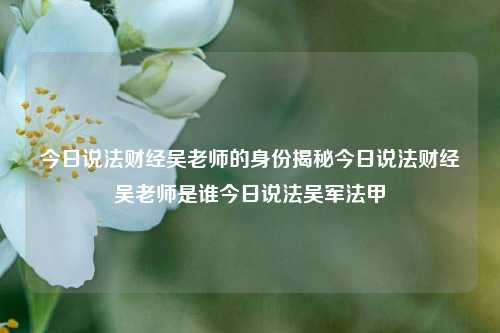 今日说法财经吴老师的身份揭秘今日说法财经吴老师是谁今日说法吴军法甲