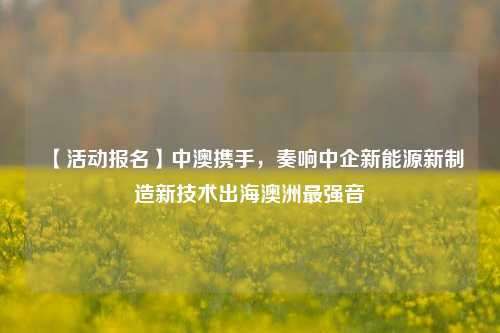 【活动报名】中澳携手，奏响中企新能源新制造新技术出海澳洲最强音