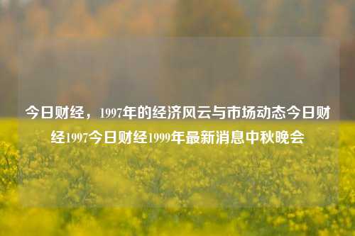 今日财经，1997年的经济风云与市场动态今日财经1997今日财经1999年最新消息中秋晚会