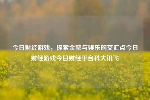 今日财经游戏，探索金融与娱乐的交汇点今日财经游戏今日财经平台科大讯飞