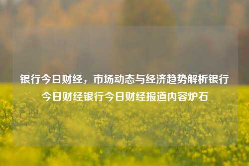 银行今日财经，市场动态与经济趋势解析银行今日财经银行今日财经报道内容炉石