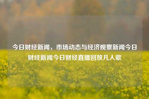 今日财经新闻，市场动态与经济观察新闻今日财经新闻今日财经直播回放凡人歌