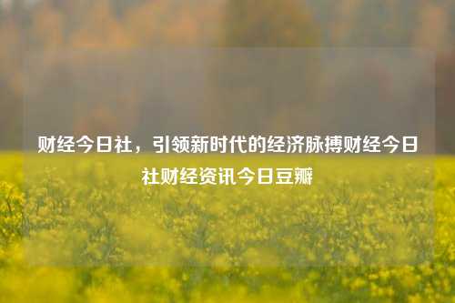 财经今日社，引领新时代的经济脉搏财经今日社财经资讯今日豆瓣