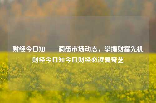 财经今日知——洞悉市场动态，掌握财富先机财经今日知今日财经必读爱奇艺