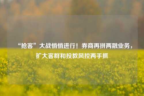 “抢客”大战悄悄进行！券商再拼两融业务，扩大客群和投教风控两手抓