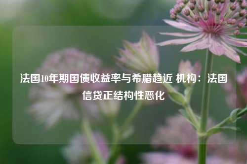 法国10年期国债收益率与希腊趋近 机构：法国信贷正结构性恶化