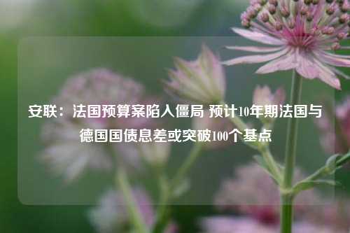 安联：法国预算案陷入僵局 预计10年期法国与德国国债息差或突破100个基点