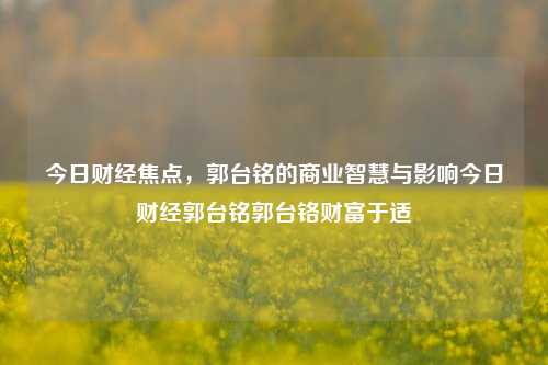 今日财经焦点，郭台铭的商业智慧与影响今日财经郭台铭郭台铬财富于适