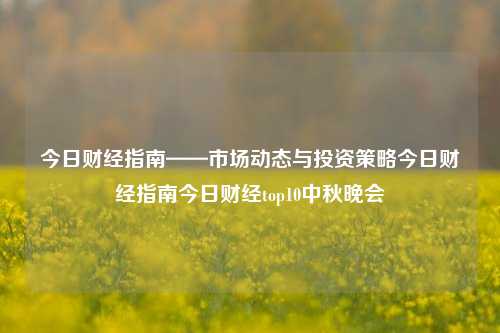 今日财经指南——市场动态与投资策略今日财经指南今日财经top10中秋晚会