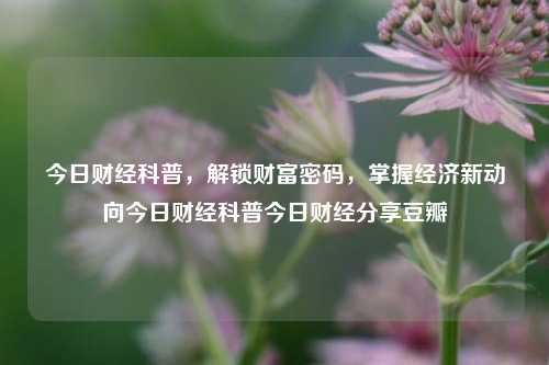 今日财经科普，解锁财富密码，掌握经济新动向今日财经科普今日财经分享豆瓣