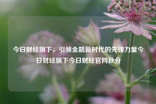 今日财经旗下，引领金融新时代的先锋力量今日财经旗下今日财经官网秋分