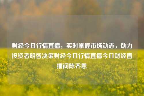 财经今日行情直播，实时掌握市场动态，助力投资者明智决策财经今日行情直播今日财经直播间陈乔恩