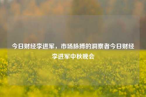 今日财经李进军，市场脉搏的洞察者今日财经李进军中秋晚会