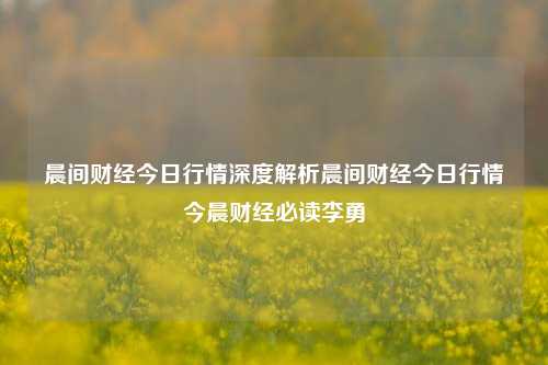 晨间财经今日行情深度解析晨间财经今日行情今晨财经必读李勇