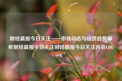 财经晨报今日关注——市场动态与经济趋势解析财经晨报今日关注财经晨报今日关注内容EDGE