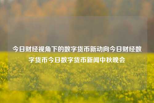 今日财经视角下的数字货币新动向今日财经数字货币今日数字货币新闻中秋晚会