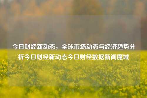 今日财经新动态，全球市场动态与经济趋势分析今日财经新动态今日财经数据新闻魔域