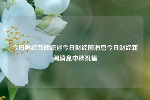 今日财经新闻综述今日财经的消息今日财经新闻消息中秋祝福