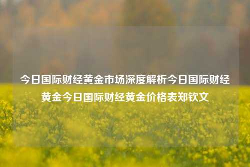 今日国际财经黄金市场深度解析今日国际财经黄金今日国际财经黄金价格表郑钦文