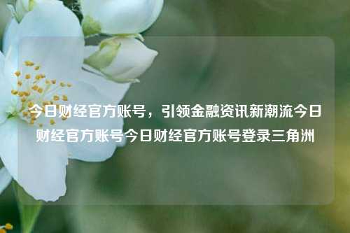 今日财经官方账号，引领金融资讯新潮流今日财经官方账号今日财经官方账号登录三角洲