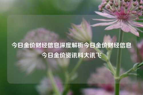 今日金价财经信息深度解析今日金价财经信息今日金价资讯科大讯飞