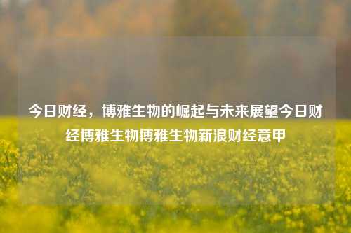 今日财经，博雅生物的崛起与未来展望今日财经博雅生物博雅生物新浪财经意甲