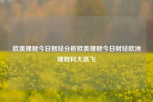 欧美理财今日财经分析欧美理财今日财经欧洲理财科大讯飞