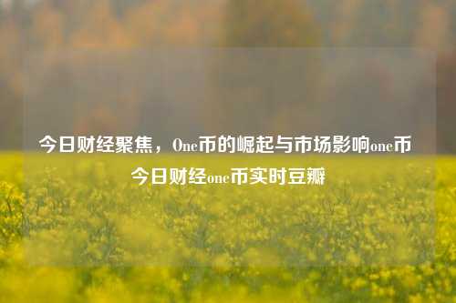 今日财经聚焦，One币的崛起与市场影响one币 今日财经one币实时豆瓣