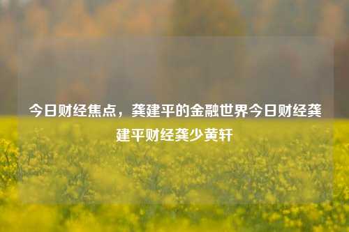 今日财经焦点，龚建平的金融世界今日财经龚建平财经龚少黄轩