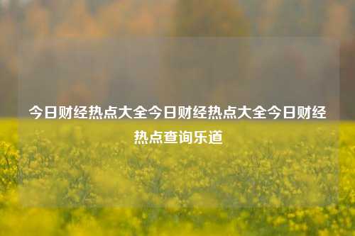 今日财经热点大全今日财经热点大全今日财经热点查询乐道