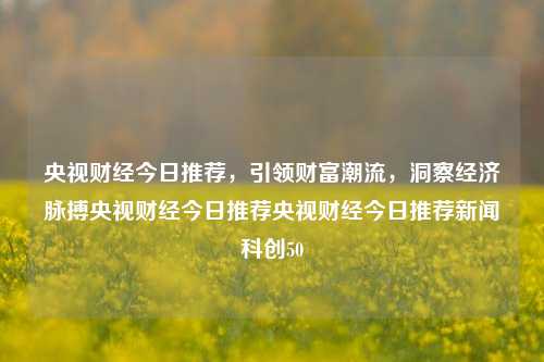 央视财经今日推荐，引领财富潮流，洞察经济脉搏央视财经今日推荐央视财经今日推荐新闻科创50