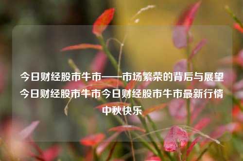 今日财经股市牛市——市场繁荣的背后与展望今日财经股市牛市今日财经股市牛市最新行情中秋快乐