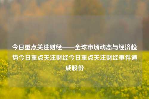 今日重点关注财经——全球市场动态与经济趋势今日重点关注财经今日重点关注财经事件通威股份