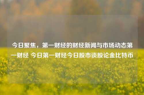 今日聚焦，第一财经的财经新闻与市场动态第一财经 今日第一财经今日股市谈股论金比特币