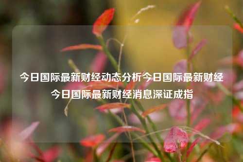 今日国际最新财经动态分析今日国际最新财经今日国际最新财经消息深证成指