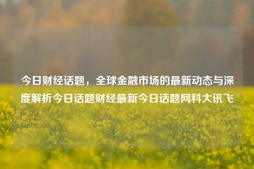 今日财经话题，全球金融市场的最新动态与深度解析今日话题财经最新今日话题网科大讯飞