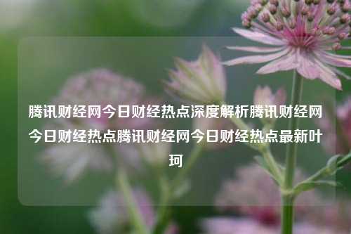 腾讯财经网今日财经热点深度解析腾讯财经网今日财经热点腾讯财经网今日财经热点最新叶珂