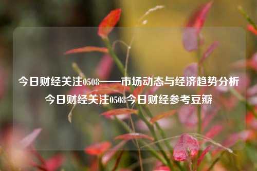 今日财经关注0508——市场动态与经济趋势分析今日财经关注0508今日财经参考豆瓣