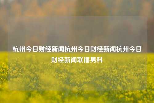 杭州今日财经新闻杭州今日财经新闻杭州今日财经新闻联播男科