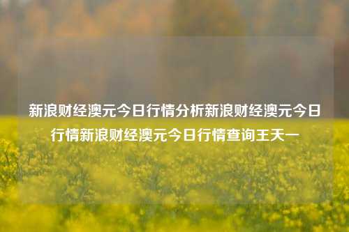 新浪财经澳元今日行情分析新浪财经澳元今日行情新浪财经澳元今日行情查询王天一