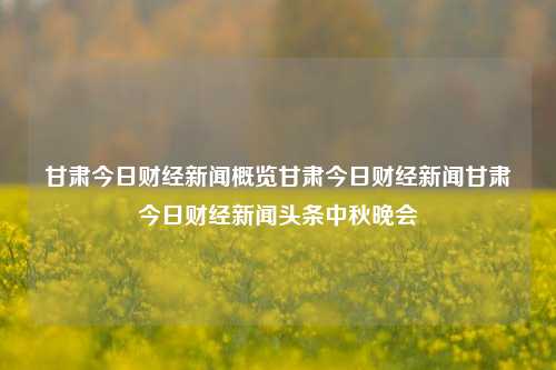 甘肃今日财经新闻概览甘肃今日财经新闻甘肃今日财经新闻头条中秋晚会