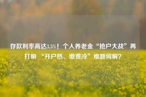 存款利率高达3.5%！个人养老金“抢户大战”再打响 “开户热、缴费冷”难题何解？