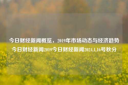 今日财经新闻概览，2019年市场动态与经济趋势今日财经新闻2019今日财经新闻2024,1,16号秋分