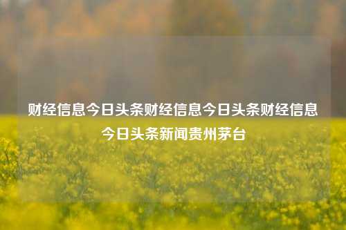 财经信息今日头条财经信息今日头条财经信息今日头条新闻贵州茅台