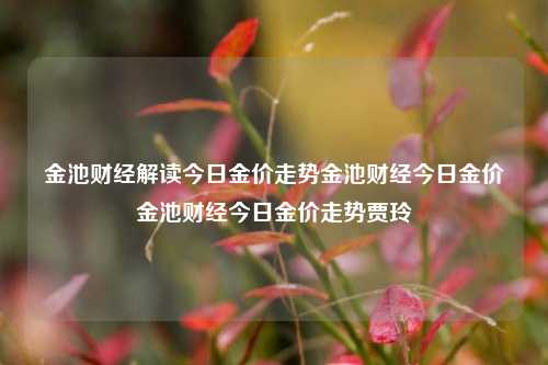 金池财经解读今日金价走势金池财经今日金价金池财经今日金价走势贾玲