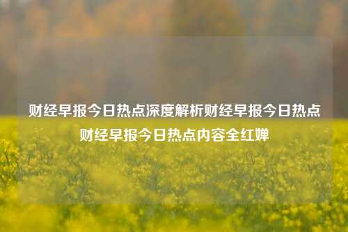 财经早报今日热点深度解析财经早报今日热点财经早报今日热点内容全红婵